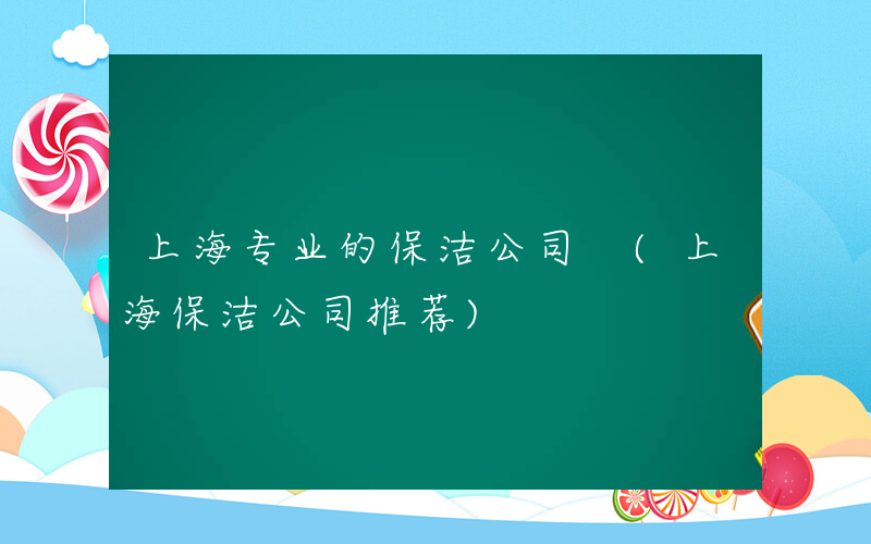 上海专业的保洁公司 (上海保洁公司推荐)